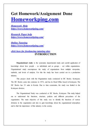 1
Get Homework/Assignment Done
Homeworkping.com
Homework Help
https://www.homeworkping.com/
Research Paper help
https://www.homeworkping.com/
Online Tutoring
https://www.homeworkping.com/
click here for freelancing tutoring sites
INTRODUCTION
Organizational study is the systematic departmental study and careful application of
knowledge about how people – as individuals and as groups – act within organizations.
Organizational study encompasses the study of organizations from multiple viewpoints,
methods, and levels of analysis. For this the study has been carried out in a production
industry.
This project deals with the Organization study conducted in DC Books. Kottayam.
The DC Books came into existence in 1974, and has its Head Office based in Kottayam. The
DC Books has 33 units in Kerala. Due to time constraints, the study was limited to the
Kottayam division.
The Organizational Study was conducted at DC Books, Kottayam. This study helped
me to understand the functions, structure, policies and different procedures of the
organization. The main objective of this study was to identify the functions of various
divisions in the organization and also to gain knowledge about the organizational atmosphere
and to find the importance of this industry in the society.
 