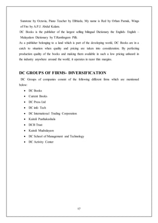 17
Sunstone by Octavia, Piano Teacher by Elfrtieda, My name is Red by Orhan Pamuk, Wings
of Fire by A.P.J. Abdul Kalam.
DC Books is the publisher of the largest selling bilingual Dictionary the English- English –
Malayalam Dictionary by T.Ramlingam Pilli.
As a publisher belonging to a land which is part of the developing world, DC Books are in a
catch to situation when quality and pricing are taken into consideration. By perfecting
production quality of the books and making them available in such a low pricing unheard in
the industry anywhere around the world, it operates in razor thin margins.
DC GROUPS OF FIRMS- DIVERSIFICATION
DC Groups of companies consist of the following different firms which are mentioned
below:
 DC Books
 Current Books
 DC Press Ltd
 DC info Tech
 DC International Trading Corporation
 Kairali Pusthakashala
 DCB Trust
 Kairali Mudralayam
 DC School of Management and Technology
 DC Activity Center
 