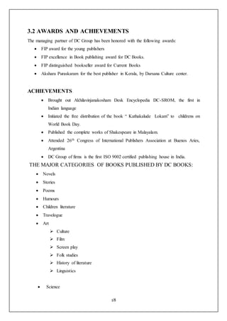 18
3.2 AWARDS AND ACHIEVEMENTS
The managing partner of DC Group has been honored with the following awards:
 FIP award for the young publishers
 FIP excellence in Book publishing award for DC Books.
 FIP distinguished bookseller award for Current Books
 Akshara Puraskaram for the best publisher in Kerala, by Darsana Culture center.
ACHIEVEMENTS
 Brought out Akhilavinjanakosham Desk Encyclopedia DC-SROM, the first in
Indian language
 Initiated the free distribution of the book “ Kathakalude Lokam” to childrens on
World Book Day.
 Published the complete works of Shakespeare in Malayalam.
 Attended 26th Congress of International Publishers Association at Buenos Aries,
Argentina
 DC Group of firms is the first ISO 9002 certified publishing house in India.
THE MAJOR CATEGORIES OF BOOKS PUBLISHED BY DC BOOKS:
 Novels
 Stories
 Poems
 Humours
 Children literature
 Travelogue
 Art
 Culture
 Film
 Screen play
 Folk studies
 History of literature
 Linguistics
 Science
 