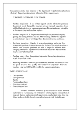 46
This questions are the main functions of this department. To perform these functions
effectively the purchase department follows the following procedure.
PURCHASE PROCEDURE IN DC BOOKS
 Purchase requisition: - It is a written request sent to inform the purchase
department about the need for materials surplus. Materials requisition from
will be filled and given to purchase department.The particulars are entered in
to the store register and purchase register.
 Purchase enquiry:- It is the process of sending in the prescribed enquiry
quoting the quality,item rate and unit.After checking whether the required
specifications are met or not the purchase departments invite quotations.
 Receiving quotations : -Enquiry is sent and quotations are invited from
vendors.The purchase department maintains the list of the suppliers and their
address. The received quotations are sent to respective sections. After
verifying whether the required specifications are met or not the quotations
may be accepted or rejected.
 Purchase order: - Once the quotation is accepted the purchase department
sends the purchase order.
 Receiving materials: -when the goods orders are delivered the store will issue
the goods received note (GRN). The vendor will compare the bill with
purchase order and GRN and forward to the accounts department.
TYPES OF PURCHASE
 Cash purchase
 Local purchase
 Tender
 Nominated purchase
 Long term contracts
 Emergency purchase
Purchase committee nominated by the director will decide the most
suitable mode of purchasing out of the above after taking into consideration all
relevant factors such as nature of requirement, supplier delivering time etc.
Open tender method is through press advertisement while limited tender
 