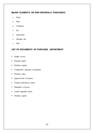 48
MAJOR ELEMENTS OR RAW MATERIALS PURCHASED
 Paper
 Plate
 Chemicals
 Ink
 Spare parts
 Machine oils
 Film
LIST OF DOCUMENTS OF PURCHASE DEPARTMENT
 Quality record
 Purchase indent
 Purchase enquiry
 Comparative statement of quotation
 Purchase order
 Approved list of vendors
 Vendors information report
 Delegation of power
 Vendor appraisal report
 Purchase register
 