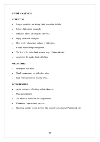 51
SWOT ANALYSIS
STRENGTHS
 Largest publishers and leading book store chain in India.
 Follows high ethical standards.
 Publishers almost all categories of books.
 Highly dedicated employees.
 Have royalty of premium authors in Malayalam.
 Culture bound change management.
 The first in the Indian book industry to get ISO certification.
 A synonym for quality book publishing.
WEAKNESSES
 Inadequate work force
 Mainly concentrates on Malayalam titles.
 Lack of professionalism in some areas.
OPPURTUNITIES
 Active promotion of training and development.
 Mass customization.
 The initiatives to become an e-organization.
 Continuous improvement process.
 Branching out into several imprints like Current books, Kairali Pusthakasala etc
 