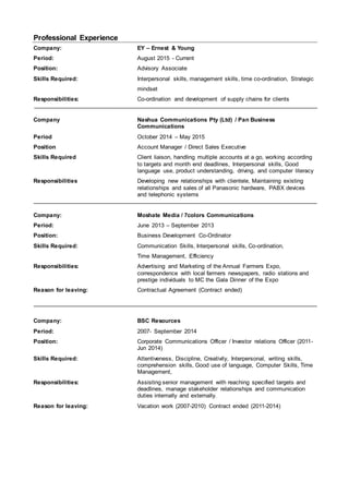 Professional Experience
Company: EY – Ernest & Young
Period: August 2015 - Current
Position: Advisory Associate
Skills Required: Interpersonal skills, management skills, time co-ordination, Strategic
mindset
Responsibilities: Co-ordination and development of supply chains for clients
Company Nashua Communications Pty (Ltd) / Pan Business
Communications
Period October 2014 – May 2015
Position Account Manager / Direct Sales Executive
Skills Required Client liaison, handling multiple accounts at a go, working according
to targets and month end deadlines, Interpersonal skills, Good
language use, product understanding, driving, and computer literacy
Responsibilities Developing new relationships with clientele, Maintaining existing
relationships and sales of all Panasonic hardware, PABX devices
and telephonic systems
Company: Moshate Media / 7colors Communications
Period: June 2013 – September 2013
Position: Business Development Co-Ordinator
Skills Required: Communication Skills, Interpersonal skills, Co-ordination,
Time Management, Efficiency
Responsibilities: Advertising and Marketing of the Annual Farmers Expo,
correspondence with local farmers newspapers, radio stations and
prestige individuals to MC the Gala Dinner of the Expo
Reason for leaving: Contractual Agreement (Contract ended)
Company: BSC Resources
Period: 2007- September 2014
Position: Corporate Communications Officer / Investor relations Officer (2011-
Jun 2014)
Skills Required: Attentiveness, Discipline, Creativity, Interpersonal, writing skills,
comprehension skills, Good use of language, Computer Skills, Time
Management,
Responsibilities: Assisting senior management with reaching specified targets and
deadlines, manage stakeholder relationships and communication
duties internally and externally.
Reason for leaving: Vacation work (2007-2010) Contract ended (2011-2014)
 