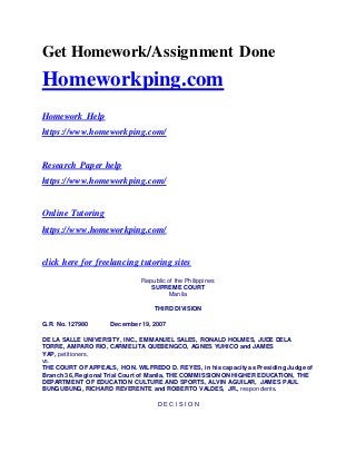 Get Homework/Assignment Done
Homeworkping.com
Homework Help
https://www.homeworkping.com/
Research Paper help
https://www.homeworkping.com/
Online Tutoring
https://www.homeworkping.com/
click here for freelancing tutoring sites
Republic of the Philippines
SUPREME COURT
Manila
THIRD DIVISION
G.R. No. 127980 December 19, 2007
DE LA SALLE UNIVERSITY, INC., EMMANUEL SALES, RONALD HOLMES, JUDE DELA
TORRE, AMPARO RIO, CARMELITA QUEBENGCO, AGNES YUHICO and JAMES
YAP, petitioners,
vs.
THE COURT OF APPEALS, HON. WILFREDO D. REYES, in his capacity as Presiding Judge of
Branch 36, Regional Trial Court of Manila, THE COMMISSION ON HIGHER EDUCATION, THE
DEPARTMENT OF EDUCATION CULTURE AND SPORTS, ALVIN AGUILAR, JAMES PAUL
BUNGUBUNG, RICHARD REVERENTE and ROBERTO VALDES, JR., respondents.
D E C I S I O N
 