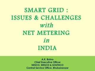 A.K. Bohra
Chief Executive Officer
NESCO, WESCO & SOUTHCO
Central Service Office, Bhubaneswar
SMART GRID :
ISSUES & CHALLENGES
with
NET METERING
in
INDIA
 