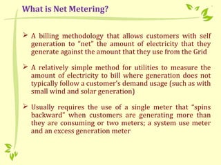  A billing methodology that allows customers with self
generation to “net” the amount of electricity that they
generate against the amount that they use from the Grid
 A relatively simple method for utilities to measure the
amount of electricity to bill where generation does not
typically follow a customer’s demand usage (such as with
small wind and solar generation)
 Usually requires the use of a single meter that “spins
backward” when customers are generating more than
they are consuming or two meters; a system use meter
and an excess generation meter
What is Net Metering?
 