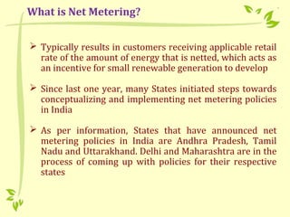  Typically results in customers receiving applicable retail
rate of the amount of energy that is netted, which acts as
an incentive for small renewable generation to develop
 Since last one year, many States initiated steps towards
conceptualizing and implementing net metering policies
in India
 As per information, States that have announced net
metering policies in India are Andhra Pradesh, Tamil
Nadu and Uttarakhand. Delhi and Maharashtra are in the
process of coming up with policies for their respective
states
What is Net Metering?
 