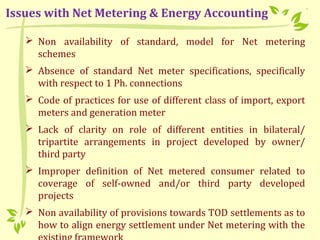  Non availability of standard, model for Net metering
schemes
 Absence of standard Net meter specifications, specifically
with respect to 1 Ph. connections
 Code of practices for use of different class of import, export
meters and generation meter
 Lack of clarity on role of different entities in bilateral/
tripartite arrangements in project developed by owner/
third party
 Improper definition of Net metered consumer related to
coverage of self-owned and/or third party developed
projects
 Non availability of provisions towards TOD settlements as to
how to align energy settlement under Net metering with the
Issues with Net Metering & Energy Accounting
 
