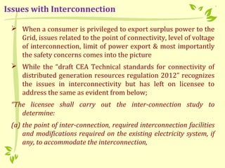  When a consumer is privileged to export surplus power to the
Grid, issues related to the point of connectivity, level of voltage
of interconnection, limit of power export & most importantly
the safety concerns comes into the picture
 While the “draft CEA Technical standards for connectivity of
distributed generation resources regulation 2012” recognizes
the issues in interconnectivity but has left on licensee to
address the same as evident from below;
“The licensee shall carry out the inter-connection study to
determine:
(a) the point of inter-connection, required interconnection facilities
and modifications required on the existing electricity system, if
any, to accommodate the interconnection,
Issues with Interconnection
 