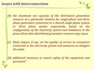 (b) the maximum net capacity of the distributed generation
resource at a particular location for single-phase and three
phase generators connected to a shared single-phase system
or three phase system respectively, based on the
configuration of the electricity system and imbalance in the
power flows that distributed generation resource may cause,
(c) likely impact, if any, on the quality of service to consumers
connected to the electricity system and measures to mitigate
the same,
(d) additional measures to ensure safety of the equipment and
personnel.“
Issues with Interconnection
 