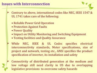  Contrary to above, international codes like NEC, IEEE 1547 &
UL 1741 takes care of the following:
• Reliable Power Grid Operation
• Protection Against Faults
• Power Quality
• Impact on Utility Monitoring and Switching Equipment
• Testing facilities and Quality Assurance
 While NEC, IEEE & UL Codes specifies electrical
interconnectivity standards, Meter specifications, size of
project and network, testing etc., ANSI specifies the product
specification of inverter, its installation and safety
 Connectivity of distributed generation at the medium and
low voltage still need clarity in US due to overlapping
legislative provisions to overcome safety hazards
Issues with Interconnection
 