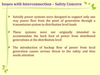  Initially power systems were designed to support only one
way power flow from the point of generation through a
transmission system to distribution level loads
 These systems were not originally intended to
accommodate the back feed of power from distributed
generations at the distribution level
 The introduction of backup flow of power from local
generation causes serious threat to the safety and thus
needs attention
Issues with Interconnection – Safety Concern
 