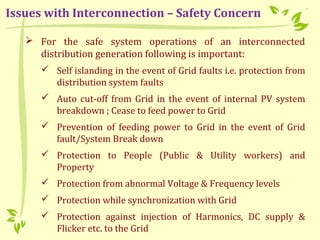  For the safe system operations of an interconnected
distribution generation following is important:
 Self islanding in the event of Grid faults i.e. protection from
distribution system faults
 Auto cut-off from Grid in the event of internal PV system
breakdown ; Cease to feed power to Grid
 Prevention of feeding power to Grid in the event of Grid
fault/System Break down
 Protection to People (Public & Utility workers) and
Property
 Protection from abnormal Voltage & Frequency levels
 Protection while synchronization with Grid
 Protection against injection of Harmonics, DC supply &
Flicker etc. to the Grid
Issues with Interconnection – Safety Concern
 