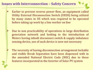  Earlier to prevent reverse power flow, an equipment called
Utility External Disconnection Switch (UEDS) being utilized
by many states in US which was required to be operated
before taking up work by a line worker on line
 Due to non practicability of operations in large distribution
generation network and looking to the introduction of
Meters having inbuilt disconnect switch & supply imbalance
sensing device, use of such device is now not necessary
 The necessity of having disconnection arrangement lockable
and visible Break Separation have been dispensed with in
the amended National Electric Code (NEC) due to these
features incorporated in the Inverter of Solar PV system
Issues with Interconnection – Safety Concern
 