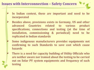  In Indian context, these are important and need to be
incorporated
 Besides above, provisions exists in Germany, US and other
advanced Countries related to various product
specifications, connections and testing (at the time of
installation, commissioning & periodical) need to be
replicated in Indian standards
 Some indigenous manufacturers provides equipments not
confirming to such Standards to save cost which cause
hazards
 There is a need for capacity building of Utility Officials who
are neither aware nor trained about the testing to be carried
out on Solar PV system equipments and frequency of such
testing
Issues with Interconnection – Safety Concern
 