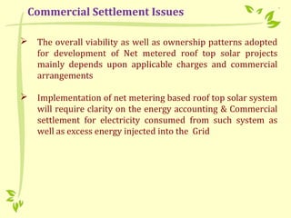  The overall viability as well as ownership patterns adopted
for development of Net metered roof top solar projects
mainly depends upon applicable charges and commercial
arrangements
 Implementation of net metering based roof top solar system
will require clarity on the energy accounting & Commercial
settlement for electricity consumed from such system as
well as excess energy injected into the Grid
Commercial Settlement Issues
 