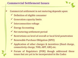  Commercial settlement in net metering depends upon:
 Definition of eligible consumer
 Generation capacity limits
 Interconnection voltage
 Energy Accounting
 Net metering settlement period
 Restrictions on level of overall or local Grid penetration
 Renewable Purchase Obligation (RPO)
 Application of other charges & incentives (fixed charge,
connectivity charge, TOD, ABT, GBI) etc.
 Forum of Regulators (FOR) though addressed these
issues but are yet to be incorporated in the Codes
Commercial Settlement Issues
 
