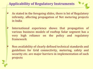  As stated in the foregoing slides, there is lot of Regulatory
infirmity, affecting propagation of Net metering projects
in India
 International experience shows that propagation of
various business models of rooftop Solar segment has a
very high reliance on the policy and regulatory
framework
 Non availability of clearly defined technical standards and
guidelines for Grid connectivity, metering, safety and
security etc. are major barriers in implementation of such
projects
Applicability of Regulatory Instruments
 