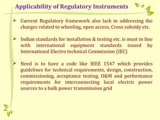  Current Regulatory framework also lack in addressing the
charges related to wheeling, open access, Cross subsidy etc.
 Indian standards for installation & testing etc. is must in line
with international equipment standards issued by
International Electro technical Commission (IEC)
 Need is to have a code like IEEE 1547 which provides
guidelines for technical requirements, design, construction,
commissioning, acceptance testing, O&M and performance
requirements for interconnecting local electric power
sources to a bulk power transmission grid
Applicability of Regulatory Instruments
 