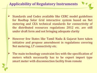  Standards and Codes available like CERC model guidelines
for Rooftop Solar Grid interactive system based on Net
metering and CEA technical standards for connectivity of
the distributed resources regulations 2012 etc. are still
under draft form and not bringing adequate clarity
 However few States like Tamil Nadu & Gujarat have taken
initiative and propose amendment in regulations covering
Net metering, LT connectivity etc.
 The main technology constraint lies with the specification of
meters which necessarily has to be export import type
smart meter with disconnection facility from remote
Applicability of Regulatory Instruments
 