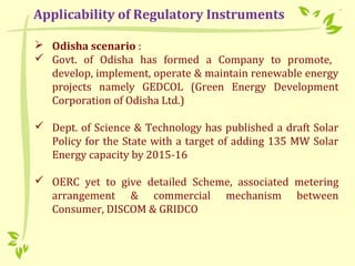  Odisha scenario :
 Govt. of Odisha has formed a Company to promote,
develop, implement, operate & maintain renewable energy
projects namely GEDCOL (Green Energy Development
Corporation of Odisha Ltd.)
 Dept. of Science & Technology has published a draft Solar
Policy for the State with a target of adding 135 MW Solar
Energy capacity by 2015-16
 OERC yet to give detailed Scheme, associated metering
arrangement & commercial mechanism between
Consumer, DISCOM & GRIDCO
Applicability of Regulatory Instruments
 