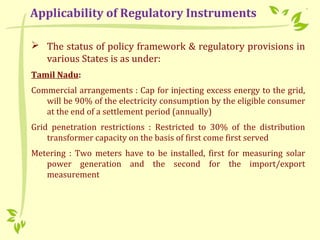  The status of policy framework & regulatory provisions in
various States is as under:
Tamil Nadu:
Commercial arrangements : Cap for injecting excess energy to the grid,
will be 90% of the electricity consumption by the eligible consumer
at the end of a settlement period (annually)
Grid penetration restrictions : Restricted to 30% of the distribution
transformer capacity on the basis of first come first served
Metering : Two meters have to be installed, first for measuring solar
power generation and the second for the import/export
measurement
Applicability of Regulatory Instruments
 