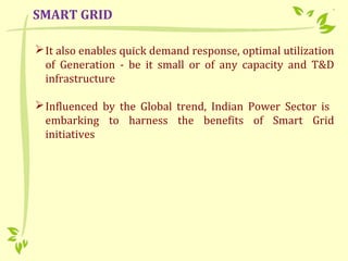 It also enables quick demand response, optimal utilization
of Generation - be it small or of any capacity and T&D
infrastructure
Influenced by the Global trend, Indian Power Sector is
embarking to harness the benefits of Smart Grid
initiatives
SMART GRID
 