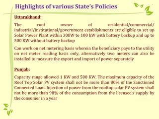Uttarakhand:
The roof owner of residential/commercial/
industrial/institutional/government establishments are eligible to set up
Solar Power Plant within 300W to 100 kW with battery backup and up to
500 KW without battery backup
Can work on net metering basis wherein the beneficiary pays to the utility
on net meter reading basis only, alternatively two meters can also be
installed to measure the export and import of power separately
Punjab:
Capacity range allowed 1 KW and 500 KW. The maximum capacity of the
Roof Top Solar PV system shall not be more than 80% of the Sanctioned
Connected Load. Injection of power from the rooftop solar PV system shall
not be more than 90% of the consumption from the licensee’s supply by
the consumer in a year
Highlights of various State’s Policies
 