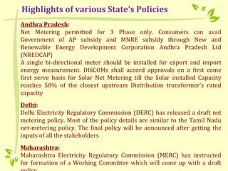Andhra Pradesh:
Net Metering permitted for 3 Phase only. Consumers can avail
Government of AP subsidy and MNRE subsidy through New and
Renewable Energy Development Corporation Andhra Pradesh Ltd
(NREDCAP)
A single bi-directional meter should be installed for export and import
energy measurement. DISCOMs shall accord approvals on a first come
first serve basis for Solar Net Metering till the Solar installed Capacity
reaches 50% of the closest upstream Distribution transformer’s rated
capacity
Delhi:
Delhi Electricity Regulatory Commission (DERC) has released a draft net
metering policy. Most of the policy details are similar to the Tamil Nadu
net-metering policy. The final policy will be announced after getting the
inputs of all the stakeholders
Maharashtra:
Maharashtra Electricity Regulatory Commission (MERC) has instructed
for formation of a Working Committee which will come up with a draft
Highlights of various State’s Policies
 