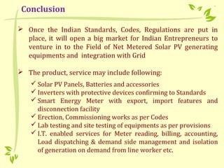  Once the Indian Standards, Codes, Regulations are put in
place, it will open a big market for Indian Entrepreneurs to
venture in to the Field of Net Metered Solar PV generating
equipments and integration with Grid
 The product, service may include following:
 Solar PV Panels, Batteries and accessories
 Inverters with protective devices confirming to Standards
 Smart Energy Meter with export, import features and
disconnection facility
 Erection, Commissioning works as per Codes
 Lab testing and site testing of equipments as per provisions
 I.T. enabled services for Meter reading, billing, accounting,
Load dispatching & demand side management and isolation
of generation on demand from line worker etc.
Conclusion
 