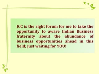 ICC is the right forum for me to take the
opportunity to aware Indian Business
fraternity about the abundance of
business opportunities ahead in this
field; just waiting for YOU!
 