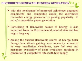  With the involvement of improved technology, upgraded
equipments and compatible codes, the distributed
renewable energy generation is gaining popularity in
today’s competitive power generation
 Harnessing of Renewable source of Energy is also
important from the Environmental point of view and has
to go a long way
 Among the various Renewable source of Energy, Solar
Energy Generation is gaining more popularity because of
its easy installation, cleanliness, zero fuel cost and
maximum availability of Solar irradiance; resulting in
generation at competitive rates with Grid supply
DISTRIBUTED RENEWABLE ENERGY GENERATION
 