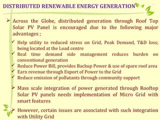  Across the Globe, distributed generation through Roof Top
Solar PV Panel is encouraged due to the following major
advantages ;
 Help utility to reduced stress on Grid, Peak Demand, T&D loss;
being located at the Load centre
 Real time demand side management reduces burden on
conventional generation
 Reduce Power Bill, provides Backup Power & use of spare roof area
 Earn revenue through Export of Power to the Grid
 Reduce emission of pollutants through community support
 Mass scale integration of power generated through Rooftop
Solar PV panels needs implementation of Micro Grid with
smart features
 However, certain issues are associated with such integration
with Utility Grid
DISTRIBUTED RENEWABLE ENERGY GENERATION
 