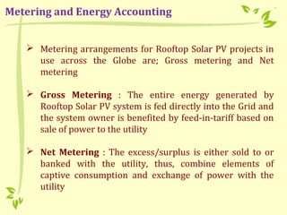  Metering arrangements for Rooftop Solar PV projects in
use across the Globe are; Gross metering and Net
metering
 Gross Metering : The entire energy generated by
Rooftop Solar PV system is fed directly into the Grid and
the system owner is benefited by feed-in-tariff based on
sale of power to the utility
 Net Metering : The excess/surplus is either sold to or
banked with the utility, thus, combine elements of
captive consumption and exchange of power with the
utility
Metering and Energy Accounting
 