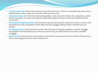 1) Área para subir vídeos. Si haces clic en esta área, se te permite seleccionar un vídeo en tu computadora que quieras subir, o 
también puedes arrastrar y dejar caer en esta área el vídeo que quieras subir. 
2) Captura de cámara web. Esta herramienta te permite grabar un video a través de la webcam de tu computadora y subirlo 
de forma instantánea. Para poder usar esta funcionalidad, debes asegurarte de que tu webcam esté instalada y funcione 
correctamente. 
3) Presentación de dispositivas de fotos. Esta herramienta te permite seleccionar fotos a partir de las cuales se creará un vídeo 
de presentación al estilo de diapositivas. Puedes elegir entre fotos de Google+, álbumes de fotos o subir fotos para este 
propósito. 
4) Hangout de Google+. Esta herramienta te permite emitir vídeos para los hangouts -quedadas, en español- de Google+. 
Estas quedadas son videoconferencias que se hacen con cámara web y que incluyen hasta nueve personas conectadas 
por Google+. 
5) Editor de vídeo. Esta herramienta te permite hacer edición básica de vídeos que quieras subir a YouTube. Proporcionas un 
vídeo y puedes agregar transiciones, textos, audio, fotos, etc. 
 