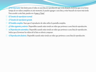 5) Ver más tarde. Este botón pone el vídeo en una lista de reproducción que verás después, de forma que si no tienes 
tiempo de ver vídeos completos en este momento, lo puedes agregar a una lista y evitar buscarlo de nuevo más tarde. 
Para acceder a esta lista, puedes ver el paso 3 "Guía". 
6) Tamaño de reproductor normal. 
7) Tamaño de reproductor grande. 
8) Pantalla completa. Hace que el reproductor de vídeo utilice la pantalla completa. 
9) Vídeo siguiente y anterior. Disponibles cuando estás viendo un vídeo que pertenece a una lista de reproducción. 
10) Reproducción automática. Disponible cuando estás viendo un vídeo que pertenece a una lista de reproducción. 
Indica que al terminar los vídeos de la lista se volverá a empezar. 
11) Reproducción aleatoria. Disponible cuando estás viendo un vídeo que pertenece a una lista de reproducción. 
 