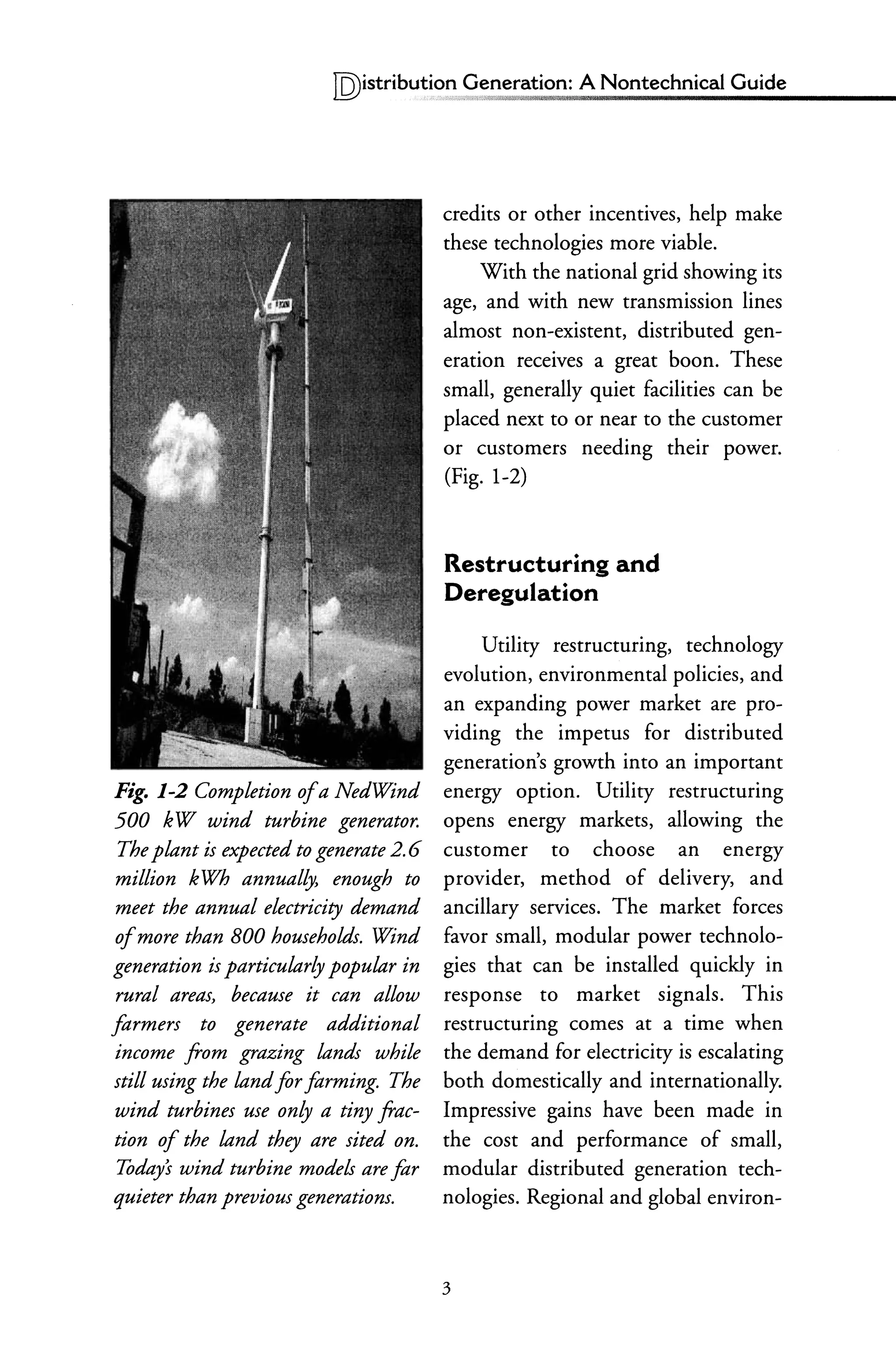 IQ)istribu~i~!!,~eneration: A Nontechnical Guide
Fig. 1-2 Completion ofa NedWind
500 kW wind turbine generator.
The plant is expected to generate 2.6
million kWh annually, enough to
meet the annual electricity demand
ofmore than 800 households. Wind
generation is particularly popular in
rural areas, because it can allow
formers to generate additional
income from grazing lands while
still using the landfor forming. The
wind turbines use only a tiny frac-
tion of the land they are sited on.
Today's wind turbine models are for
quieter than previous generatiom.
credits or other incentives, help make
these technologies more viable.
With the national grid showing its
age, and with new transmission lines
almost non-existent, distributed gen-
eration receives a great boon. These
small, generally quiet facilities can be
placed next to or near to the customer
or customers needing their power.
(Fig. 1-2)
Restructuring and
Deregulation
Utility restructuring, technology
evolution, environmental policies, and
an expanding power market are pro-
viding the impetus for distributed
generation's growth into an important
energy option. Utility restructuring
opens energy markets, allowing the
customer to choose an energy
provider, method of delivery, and
ancillary services. The market forces
favor small, modular power technolo-
gies that can be installed quickly in
response to market signals. This
restructuring comes at a time when
the demand for electricity is escalating
both domestically and internationally.
Impressive gains have been made in
the cost and performance of small,
modular distributed generation tech-
nologies. Regional and global environ-
3
 