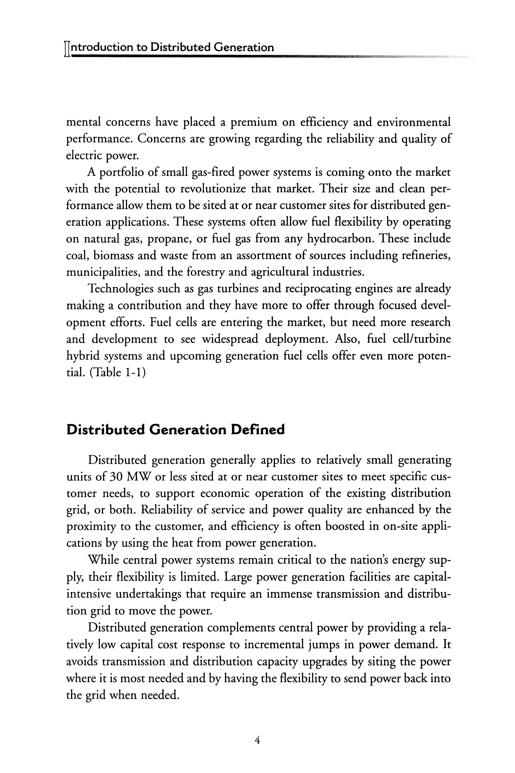 ITntroduction to Distributed Generation
mental concerns have placed a premium on efficiency and environmental
performance. Concerns are growing regarding the reliability and quality of
electric power.
A portfolio of small gas-fired power systems is coming onto the market
with the potential to revolutionize that market. Their size and clean per-
formance allow them to be sited at or near customer sites for distributed gen-
eration applications. These systems often allow fuel flexibility by operating
on natural gas, propane, or fuel gas from any hydrocarbon. These include
coal, biomass and waste from an assortment of sources including refineries,
municipalities, and the forestry and agricultural industries.
Technologies such as gas turbines and reciprocating engines are already
making a contribution and they have more to offer through focused devel-
opment efforts. Fuel cells are entering the market, but need more research
and development to see widespread deployment. Also, fuel cellfturbine
hybrid systems and upcoming generation fuel cells offer even more poten-
tial. (Table 1-1)
Distributed Generation Defined
Distributed generation generally applies to relatively small generating
units of 30 MW or less sited at or near customer sites to meet specific cus-
tomer needs, to support economic operation of the existing distribution
grid, or both. Reliability of service and power quality are enhanced by the
proximity to the customer, and efficiency is often boosted in on-site appli-
cations by using the heat from power generation.
While central power systems remain critical to the nation's energy sup-
ply, their flexibility is limited. Large power generation facilities are capital-
intensive undertakings that require an immense transmission and distribu-
tion grid to move the power.
Distributed generation complements central power by providing a rela-
tively low capital cost response to incremental jumps in power demand. It
avoids transmission and distribution capacity upgrades by siting the power
where it is most needed and by having the flexibility to send power back into
the grid when needed.
4
 