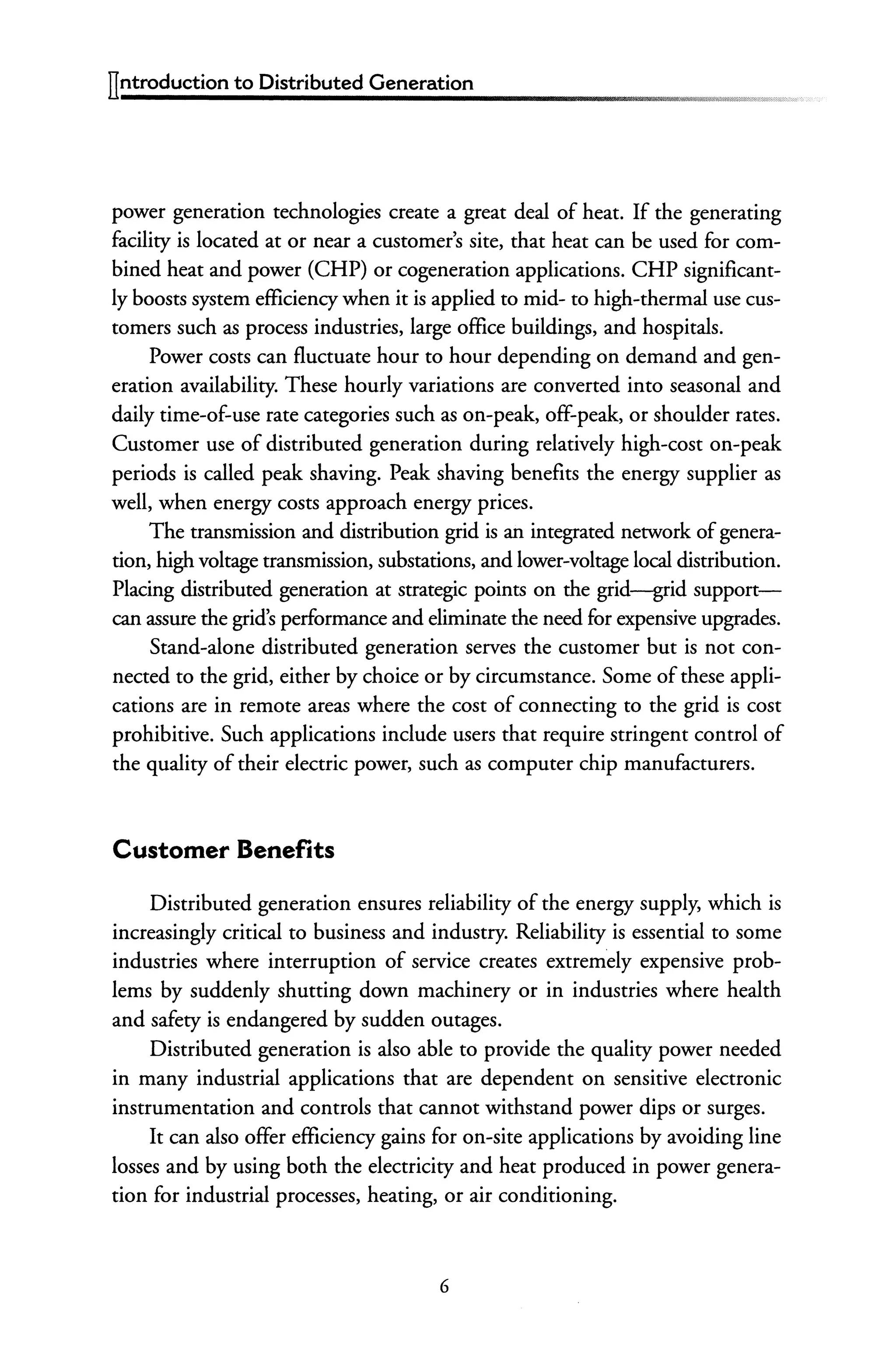 ITntroduction to Distributed Generation
power generation technologies create a great deal of heat. If the generating
facility is located at or near a customer's site, that heat can be used for com-
bined heat and power (CHP) or cogeneration applications. CHP significant-
ly boosts system efficiency when it is applied to mid- to high-thermal use cus-
tomers such as process industries, large office buildings, and hospitals.
Power costs can fluctuate hour to hour depending on demand and gen-
eration availability. These hourly variations are converted into seasonal and
daily time-of-use rate categories such as on-peak, off-peak, or shoulder rates.
Customer use of distributed generation during relatively high-cost on-peak
periods is called peak shaving. Peak shaving benefits the energy supplier as
well, when energy costs approach energy prices.
The transmission and distribution grid is an integrated network ofgenera-
tion, high voltage transmission, substations, and lower-voltage local distribution.
Placing distributed generation at strategic points on the grid--grid support-
can assure the grid's performance and eliminate the need for expensive upgrades.
Stand-alone distributed generation serves the customer but is not con-
nected to the grid, either by choice or by circumstance. Some of these appli-
cations are in remote areas where the cost of connecting to the grid is cost
prohibitive. Such applications include users that require stringent control of
the quality of their electric power, such as computer chip manufacturers.
Customer Benefits
Distributed generation ensures reliability of the energy supply, which is
increasingly critical to business and industry. Reliability is essential to some
industries where interruption of service creates extremely expensive prob-
lems by suddenly shutting down machinery or in industries where health
and safety is endangered by sudden outages.
Distributed generation is also able to provide the quality power needed
in many industrial applications that are dependent on sensitive electronic
instrumentation and controls that cannot withstand power dips or surges.
It can also offer efficiency gains for on-site applications by avoiding line
losses and by using both the electricity and heat produced in power genera-
tion for industrial processes, heating, or air conditioning.
6
 