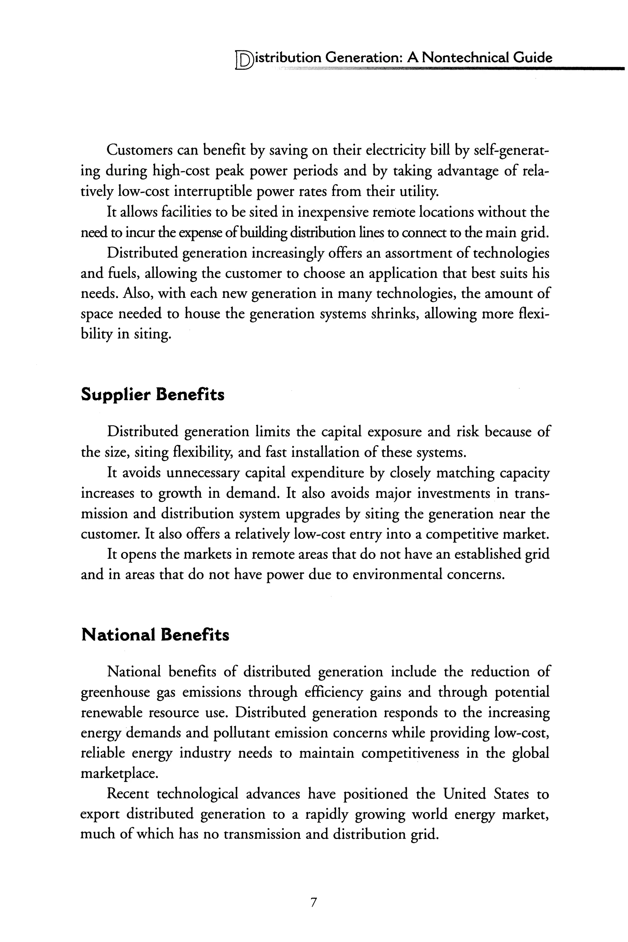 IQ)istri~,:!!!?,? Generation: A Nontechnical Guide
Customers can benefit by saving on their electricity bill by self-generat-
ing during high-cost peak power periods and by taking advantage of rela-
tively low-cost interruptible power rates from their utility.
It allows facilities to be sited in inexpensive remote locations without the
need to incur the expense ofbuildingdistribution lines to connect to the main grid.
Distributed generation increasingly offers an assortment oftechnologies
and fuels, allowing the customer to choose an application that best suits his
needs. Also, with each new generation in many technologies, the amount of
space needed to house the generation systems shrinks, allowing more flexi-
bility in siting.
Supplier Benefits
Distributed generation limits the capital exposure and risk because of
the size, siting flexibility, and fast installation of these systems.
It avoids unnecessary capital expenditure by closely matching capacity
increases to growth in demand. It also avoids major investments in trans-
mission and distribution system upgrades by siting the generation near the
customer. It also offers a relatively low-cost entry into a competitive market.
It opens the markets in remote areas that do not have an established grid
and in areas that do not have power due to environmental concerns.
National Benefits
National benefits of distributed generation include the reduction of
greenhouse gas emissions through efficiency gains and through potential
renewable resource use. Distributed generation responds to the increasing
energy demands and pollutant emission concerns while providing low-cost,
reliable energy industry needs to maintain competitiveness in the global
marketplace.
Recent technological advances have positioned the United States to
export distributed generation to a rapidly growing world energy market,
much ofwhich has no transmission and distribution grid.
7
 