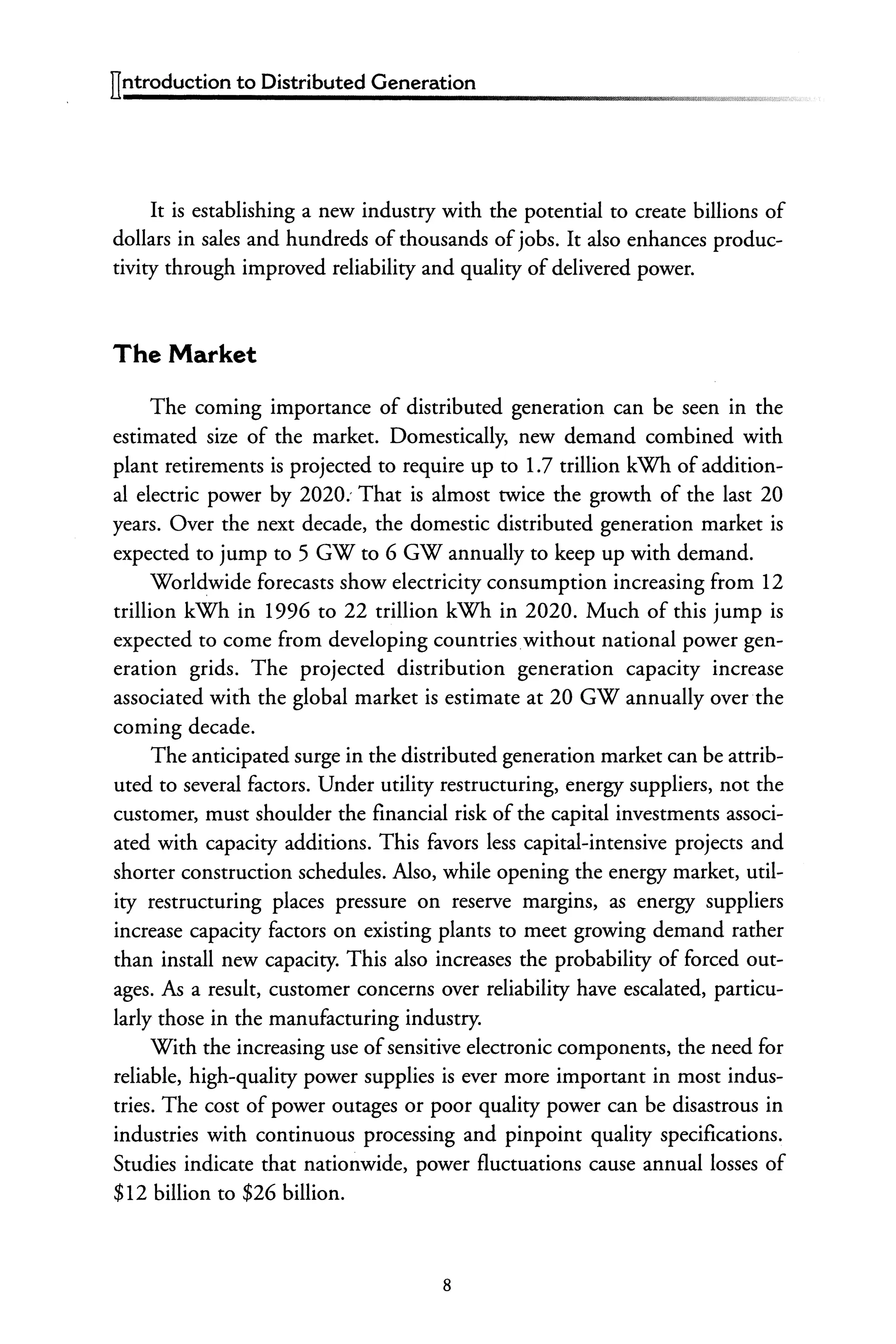ITntroduction to Distributed Generation
It is establishing a new industry with the potential to create billions of
dollars in sales and hundreds of thousands ofjobs. It also enhances produc-
tivity through improved reliability and quality of delivered power.
The Market
The coming importance of distributed generation can be seen in the
estimated size of the market. Domestically, new demand combined with
plant retirements is projected to require up to 1.7 trillion kWh of addition-
al electric power by 2020: That is almost twice the growth of the last 20
years. Over the next decade, the domestic distributed generation market is
expected to jump to 5 GW to 6 GW annually to keep up with demand.
Worldwide forecasts show electricity consumption increasing from 12
trillion kWh in 1996 to 22 trillion kWh in 2020. Much of this jump is
expected to come from developing countrieswithout national power gen-
eration grids. The projected distribution generation capacity increase
associated with the global market is estimate at 20 GW annually over the
coming decade.
The anticipated surge in the distributed generation market can be attrib-
uted to several factors. Under utility restructuring, energy suppliers, not the
customer, must shoulder the financial risk of the capital investments associ-
ated with capacity additions. This favors less capital-intensive projects and
shorter construction schedules. Also, while opening the energy market, util-
ity restructuring places pressure on reserve margins, as energy suppliers
increase capacity factors on existing plants to meet growing demand rather
than install new capacity. This also increases the probability of forced out-
ages. As a result, customer concerns over reliability have escalated, particu-
larly those in the manufacturing industry.
With the increasing use ofsensitive electronic components, the need for
reliable, high-quality power supplies is ever more important in most indus-
tries. The cost of power outages or poor quality power can be disastrous in
industries with continuous processing and pinpoint quality specifications.
Studies indicate that nationwide, power fluctuations cause annual losses of
$12 billion to $26 billion.
8
 