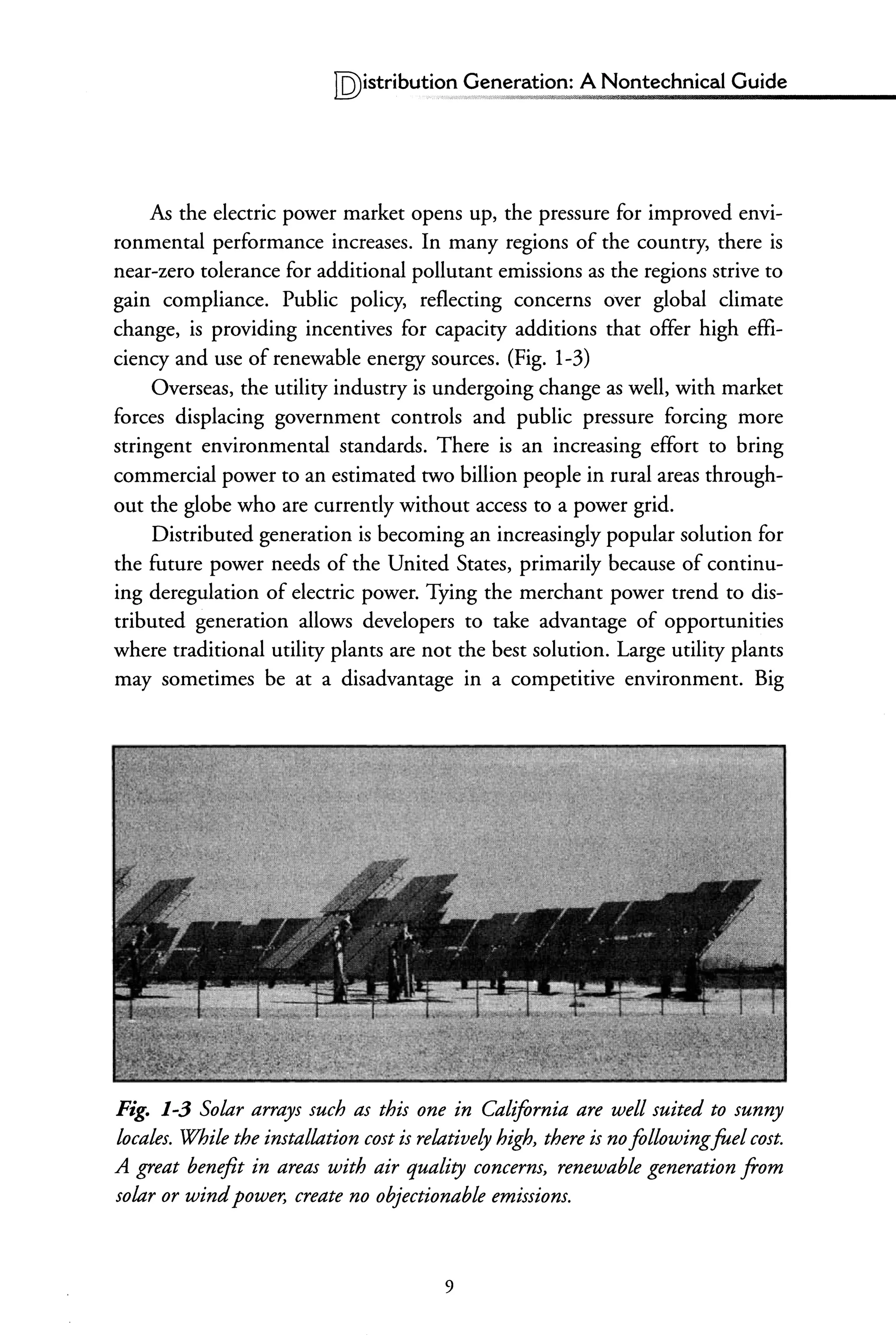 IQ)istributi~,!"~eneration: A Nontechnical Guide
As the electric power market opens up, the pressure for improved envi-
ronmental performance increases. In many regions of the country, there is
near-zero tolerance for additional pollutant emissions as the regions strive to
gain compliance. Public policy, reflecting concerns over global climate
change, is providing incentives for capacity additions that offer high effi-
ciency and use of renewable energy sources. (Fig. 1-3)
Overseas, the utility industry is undergoing change as well, with market
forces displacing government controls and public pressure forcing more
stringent environmental standards. There is an increasing effort to bring
commercial power to an estimated two billion people in rural areas through-
out the globe who are currently without access to a power grid.
Distributed generation is becoming an increasingly popular solution for
the future power needs of the United States, primarily because of continu-
ing deregulation of electric power. Tying the merchant power trend to dis-
tributed generation allows developers to take advantage of opportunities
where traditional utility plants are not the best solution. Large utility plants
may sometimes be at a disadvantage in a competitive environment. Big
Fig. 1-3 Solar arrays such as this one in California are well suited to sunny
locales. While the imtallation cost is relatively high, there is noflllowingfuel cost.
A great benefit in areas with air quality concerm, renewable generation from
solar or windpower, create no objectionable emissiom.
9
 