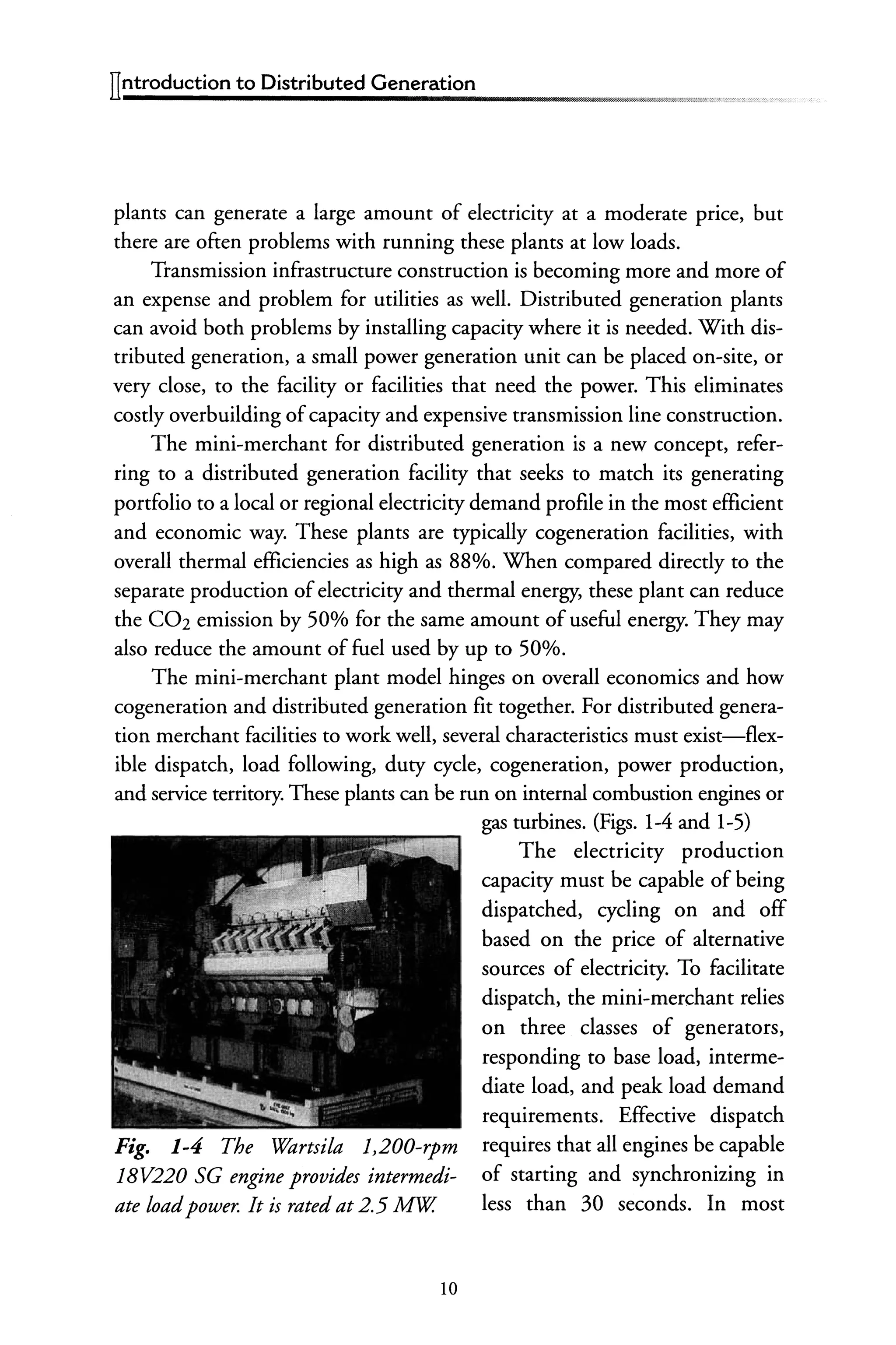 plants can generate a large amount of electricity at a moderate price, but
there are often problems with running these plants at low loads.
Transmission infrastructure construction is becoming more and more of
an expense and problem for utilities as well. Distributed generation plants
can avoid both problems by installing capacity where it is needed. With dis-
tributed generation, a small power generation unit can be placed on-site, or
very close, to the facility or facilities that need the power. This eliminates
costly overbuilding ofcapacity and expensive transmission line construction.
The mini-merchant for distributed generation is a new concept, refer-
ring to a distributed generation facility that seeks to match its generating
portfolio to a local or regional electricity demand profile in the most efficient
and economic way. These plants are typically cogeneration facilities, with
overall thermal efficiencies as high as 88%. When compared directly to the
separate production ofelectricity and thermal energy, these plant can reduce
the C02 emission by 50% for the same amount of useful energy. They may
also reduce the amount offuel used by up to 50%.
The mini-merchant plant model hinges on overall economics and how
cogeneration and distributed generation fit together. For distributed genera-
tion merchant facilities to work well, several characteristics must exist-flex-
ible dispatch, load following, duty cycle, cogeneration, power production,
and service territory. These plants can be run on internal combustion engines or
Fig. 1-4 The Wartsila 1,200-rpm
18V220 SG engine provides intermedi-
ate loadpower. It is rated at 2.5 Mw.
10
gas turbines. (Figs. 1-4 and 1-5)
The electricity production
capacity must be capable of being
dispatched, cycling on and off
based on the price of alternative
sources of electricity. To facilitate
dispatch, the mini-merchant relies
on three classes of generators,
responding to base load, interme-
diate load, and peak load demand
requirements. Effective dispatch
requires that all engines be capable
of starting and synchronizing in
less than 30 seconds. In most
 
