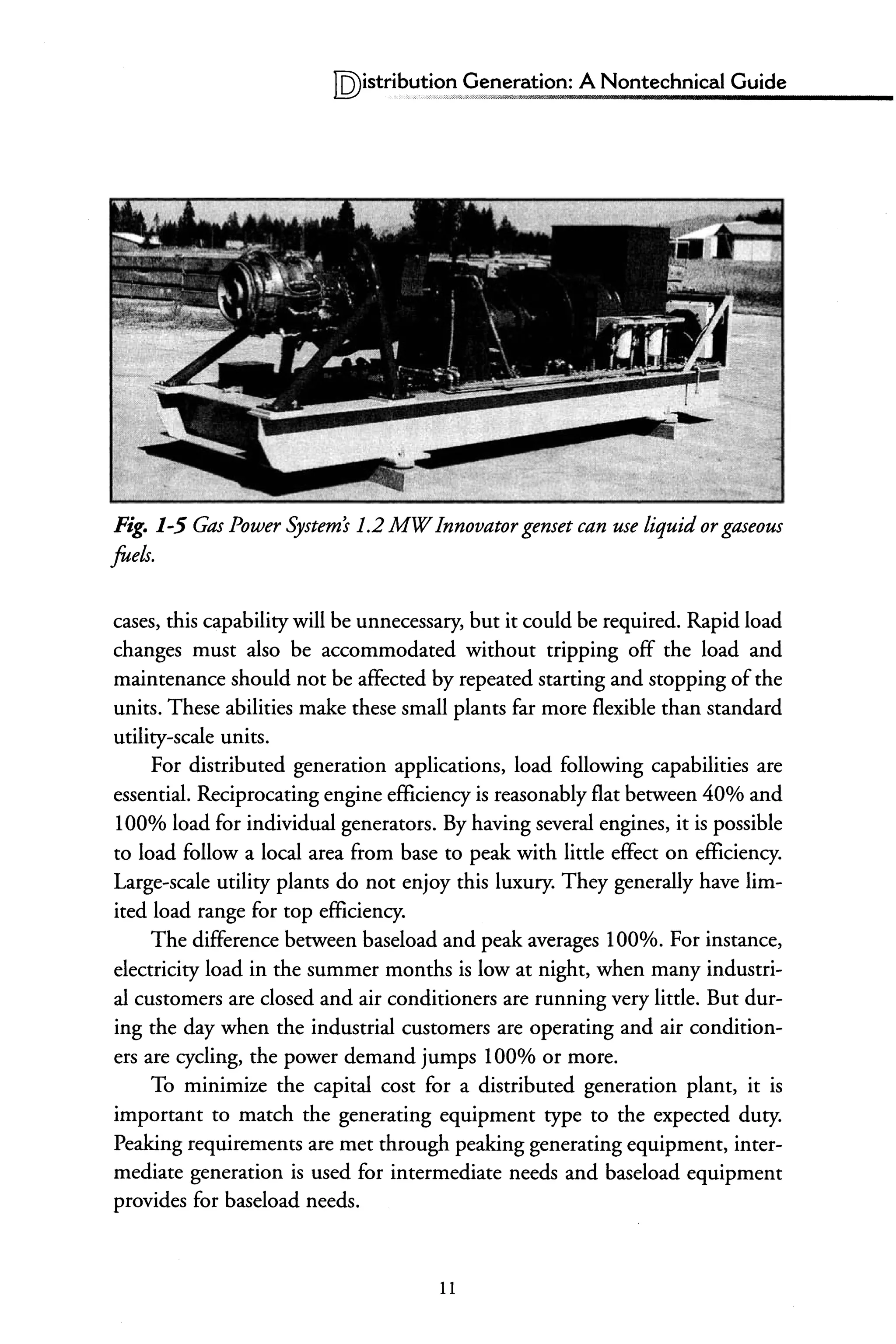 IQ)istribu~~~~~ ,~eneration: A Nontechnical Guide
Fig. 1-5 Gas Power Systems 1.2 MWInnovator genset can use liquid orgaseous
fuels.
cases, this capability will be unnecessary, but it could be required. Rapid load
changes must also be accommodated without tripping off the load and
maintenance should not be affected by repeated starting and stopping ofthe
units. These abilities make these small plants far more flexible than standard
utility-scale units.
For distributed generation applications, load following capabilities are
essential. Reciprocating engine efficiency is reasonably flat between 40% and
100% load for individual generators. By having several engines, it is possible
to load follow a local area from base to peak with little effect on efficiency.
Large-scale utility plants do not enjoy this luxury. They generally have lim-
ited load range for top efficiency.
The difference between baseload and peak averages 100%. For instance,
electricity load in the summer months is low at night, when many industri-
al customers are closed and air conditioners are running very little. But dur-
ing the day when the industrial customers are operating and air condition-
ers are cycling, the power demand jumps 100% or more.
To minimize the capital cost for a distributed generation plant, it is
important to match the generating equipment type to the expected duty.
Peaking requirements are met through peaking generating equipment, inter-
mediate generation is used for intermediate needs and baseload equipment
provides for baseload needs.
11
 
