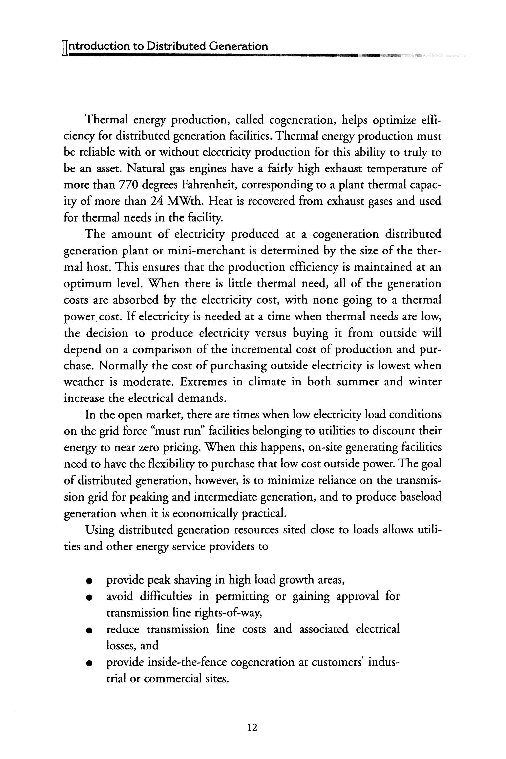 ITntroduction to Distributed Generation
Thermal energy production, called cogeneration, helps optimize effi-
ciency for distributed generation facilities. Thermal energy production must
be reliable with or without electricity production for this ability to truly to
be an asset. Natural gas engines have a fairly high exhaust temperature of
more than 770 degrees Fahrenheit, corresponding to a plant thermal capac-
ity of more than 24 MWth. Heat is recovered from exhaust gases and used
for thermal needs in the facility.
The amount of electricity produced at a cogeneration distributed
generation plant or mini-merchant is determined by the size of the ther-
mal host. This ensures that the production efficiency is maintained at an
optimum level. When there is little thermal need, all of the generation
costs are absorbed by the electricity cost, with none going to a thermal
power cost. If electricity is needed at a time when thermal needs are low,
the decision to produce electricity versus buying it from outside will
depend on a comparison of the incremental cost of production and pur-
chase. Normally the cost of purchasing outside electricity is lowest when
weather is moderate. Extremes in climate in both summer and winter
increase the electrical demands.
In the open market, there are times when low electricity load conditions
on the grid force "must run" facilities belonging to utilities to discount their
energy to near zero pricing. When this happens, on-site generating facilities
need to have the flexibility to purchase that low cost outside power. The goal
of distributed generation, however, is to minimize reliance on the transmis-
sion grid for peaking and intermediate generation, and to produce baseload
generation when it is economically practical.
Using distributed generation resources sited close to loads allows utili-
ties and other energy service providers to
• provide peak shaving in high load growth areas,
• avoid difficulties in permitting or gaining approval for
transmission line rights-of-way,
• reduce transmission line costs and associated electrical
losses, and
• provide inside-the-fence cogeneration at customers' indus-
trial or commercial sites.
12
 