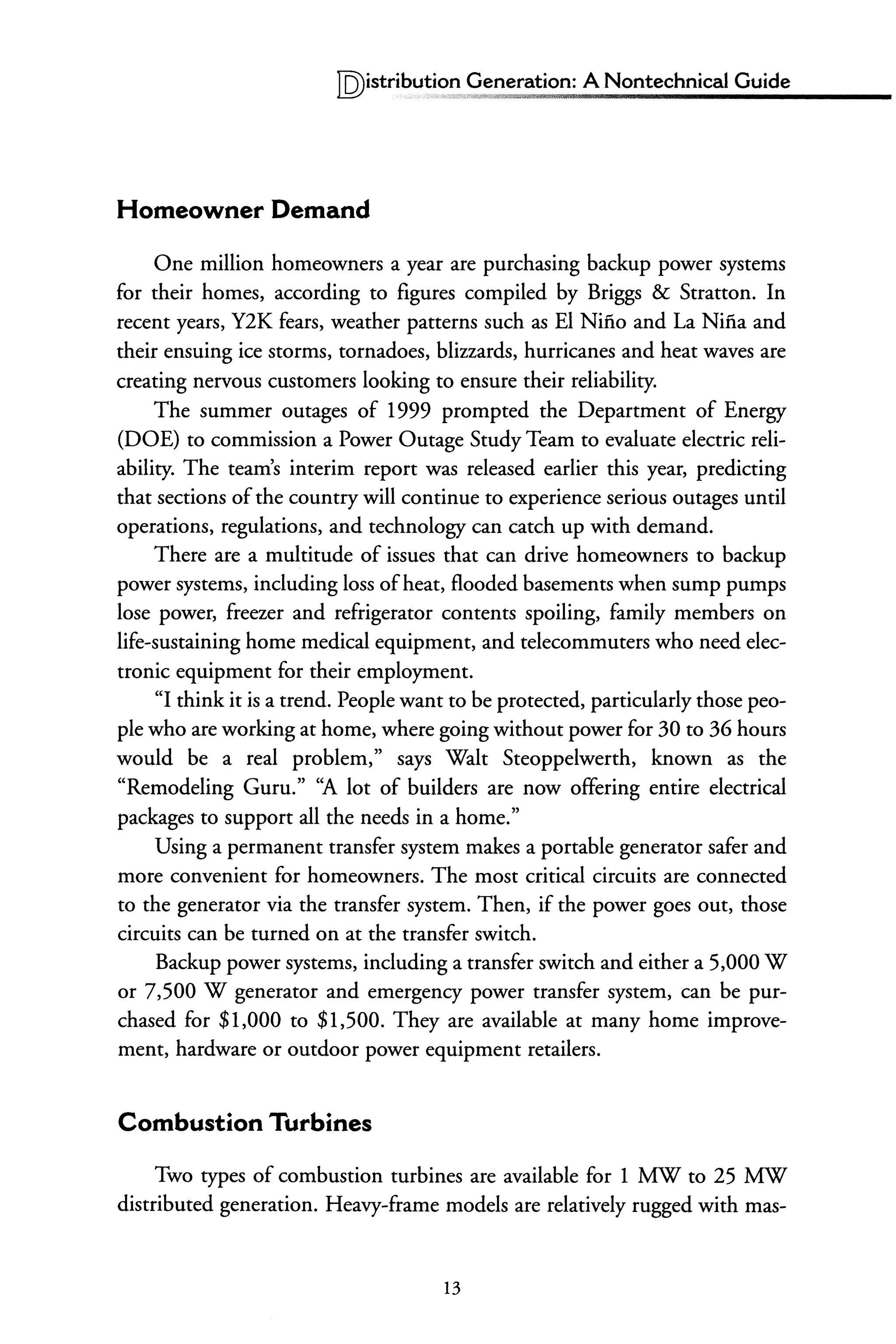 IQ)istriblJ!j,~~peneration: A Nontechnical Guide
Homeowner Demand
One million homeowners a year are purchasing backup power systems
for their homes, according to figures compiled by Briggs & Stratton. In
recent years, Y2K fears, weather patterns such as EI Nino and La Nina and
their ensuing ice storms, tornadoes, blizzards, hurricanes and heat waves are
creating nervous customers looking to ensure their reliability.
The summer outages of 1999 prompted the Department of Energy
(DOE) to commission a Power Outage Study Team to evaluate electric reli-
ability. The team's interim report was released earlier this year, predicting
that sections ofthe country will continue to experience serious outages until
operations, regulations, and technology can catch up with demand.
There are a multitude of issues that can drive homeowners to backup
power systems, including loss ofheat, flooded basements when sump pumps
lose power, freezer and refrigerator contents spoiling, family members on
life-sustaining home medical equipment, and telecommuters who need elec-
tronic equipment for their employment.
"I think it is a trend. People want to be protected, particularly those peo-
ple who are working at home, where going without power for 30 to 36 hours
would be a real problem," says Walt Steoppelwerth, known as the
"Remodeling Guru." ''A lot of builders are now offering entire electrical
packages to support all the needs in a home."
Using a permanent transfer system makes a portable generator safer and
more convenient for homeowners. The most critical circuits are connected
to the generator via the transfer system. Then, if the power goes out, those
circuits can be turned on at the transfer switch.
Backup power systems, including a transfer switch and either a 5,000 W
or 7,500 W generator and emergency power transfer system, can be pur-
chased for $1,000 to $1,500. They are available at many home improve-
ment, hardware or outdoor power equipment retailers.
Combustion Turbines
Two types of combustion turbines are available for 1 MW to 25 MW
distributed generation. Heavy-frame models are relatively rugged with mas-
13
 