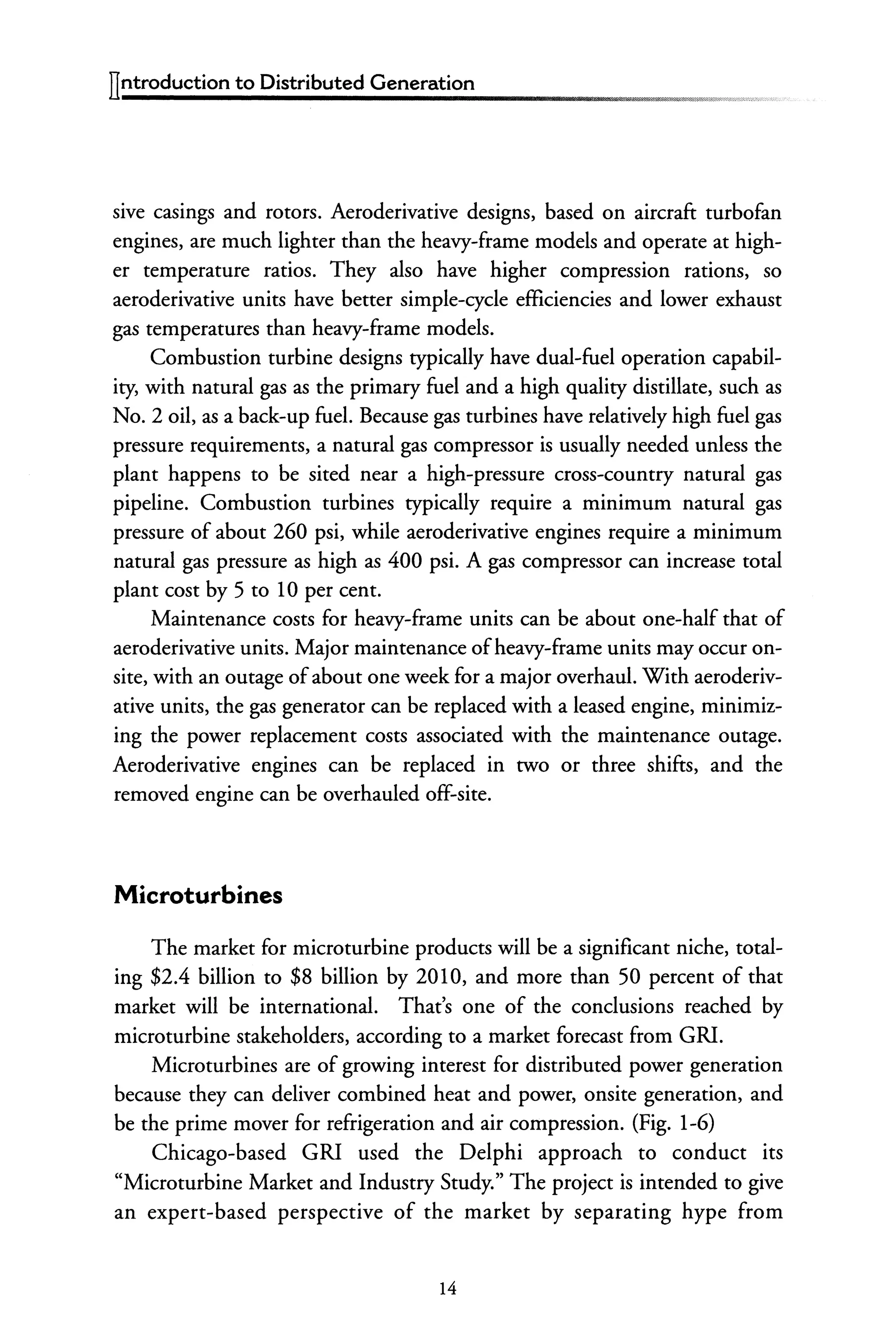 llntroduction to Distributed Generation
sive casings and rotors. Aeroderivative designs, based on aircraft turbofan
engines, are much lighter than the heavy-frame models and operate at high-
er temperature ratios. They also have higher compression rations, so
aeroderivative units have better simple-cycle efficiencies and lower exhaust
gas temperatures than heavy-frame models.
Combustion turbine designs typically have dual-fuel operation capabil-
ity, with natural gas as the primary fuel and a high quality distillate, such as
No.2 oil, as a back-up fuel. Because gas turbines have relatively high fuel gas
pressure requirements, a natural gas compressor is usually needed unless the
plant happens to be sited near a high-pressure cross-country natural gas
pipeline. Combustion turbines typically require a minimum natural gas
pressure of about 260 psi, while aeroderivative engines require a minimum
natural gas pressure as high as 400 psi. A gas compressor can increase total
plant cost by 5 to 10 per cent.
Maintenance costs for heavy-frame units can be about one-half that of
aeroderivative units. Major maintenance ofheavy-frame units may occur on-
site, with an outage ofabout one week for a major overhaul. With aeroderiv-
ative units, the gas generator can be replaced with a leased engine, minimiz-
ing the power replacement costs associated with the maintenance outage.
Aeroderivative engines can be replaced in two or three shifts, and the
removed engine can be overhauled off-site.
Microturbines
The market for microturbine products will be a significant niche, total-
ing $2.4 billion to $8 billion by 2010, and more than 50 percent of that
market will be international. That's one of the conclusions reached by
microturbine stakeholders, according to a market forecast from GR!.
Microturbines are of growing interest for distributed power generation
because they can deliver combined heat and power, onsite generation, and
be the prime mover for refrigeration and air compression. (Fig. 1-6)
Chicago-based GRI used the Delphi approach to conduct its
"Microturbine Market and Industry Study." The project is intended to give
an expert-based perspective of the market by separating hype from
14
 