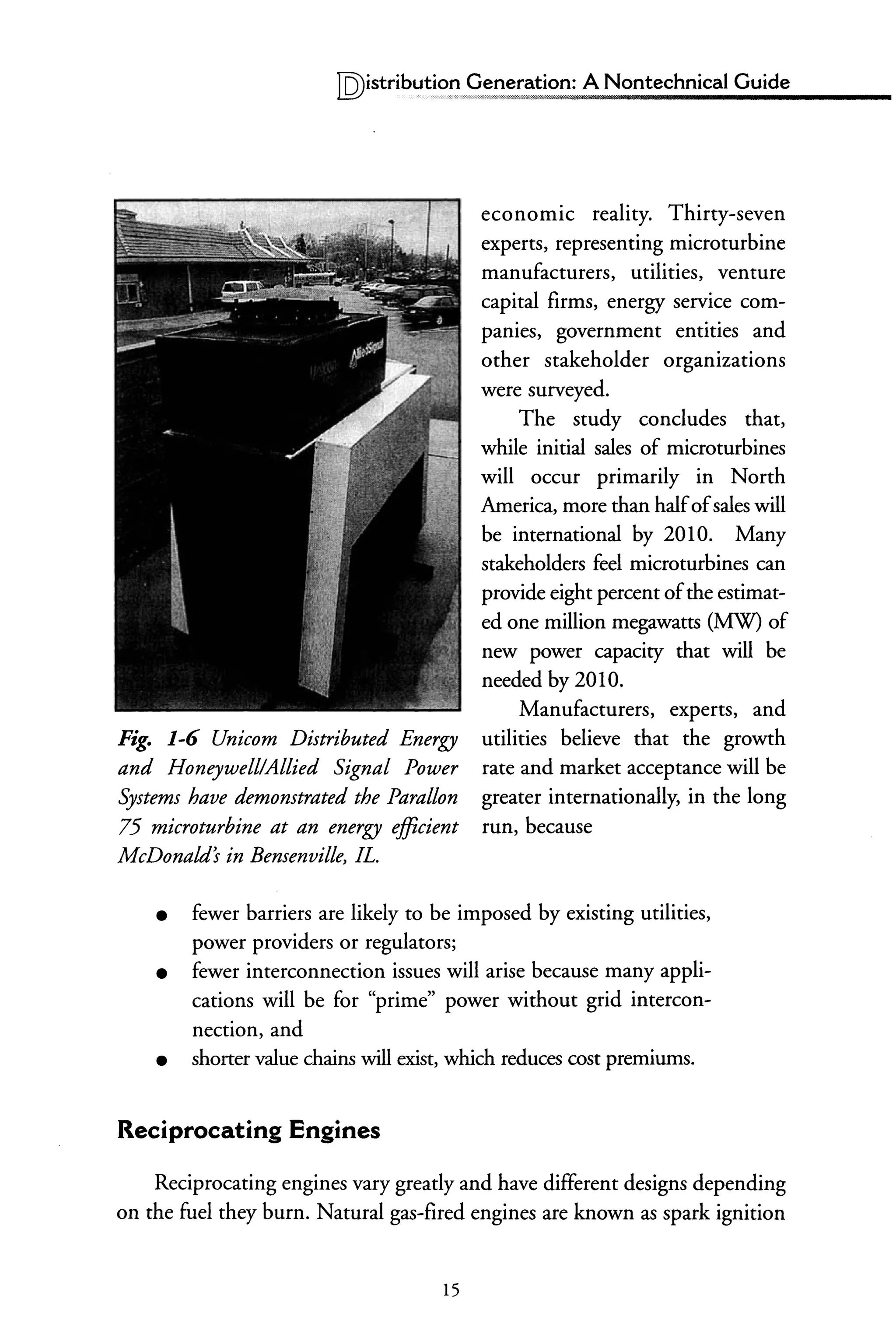 lQ)istributi?~",?eneration: A Nontechnical Guide
Fig. 1-6 Unicorn Distributed Energy
and Honeywell/Allied Signal Power
Systems have demonstrated the Parallon
75 microturbine at an energy efficient
McDonald's in Bensenville, fL.
economic reality. Thirty-seven
experts, representing microturbine
manufacturers, utilities, venture
capital firms, energy service com-
panies, government entities and
other stakeholder organizations
were surveyed.
The study concludes that,
while initial sales of microturbines
will occur primarily in North
America, more than halfofsales will
be international by 2010. Many
stakeholders feel microturbines can
provide eight percent ofthe estimat-
ed one million megawatts (MW) of
new power capacity that will be
needed by 2010.
Manufacturers, experts, and
utilities believe that the growth
rate and market acceptance will be
greater internationally, in the long
run, because
• fewer barriers are likely to be imposed by existing utilities,
power providers or regulators;
• fewer interconnection issues will arise because many appli-
cations will be for "prime" power without grid intercon-
nection, and
• shorter value chains will exist, which reduces cost premiums.
Reciprocating Engines
Reciprocating engines vary greatly and have different designs depending
on the fuel they burn. Natural gas-fired engines are known as spark ignition
15
 