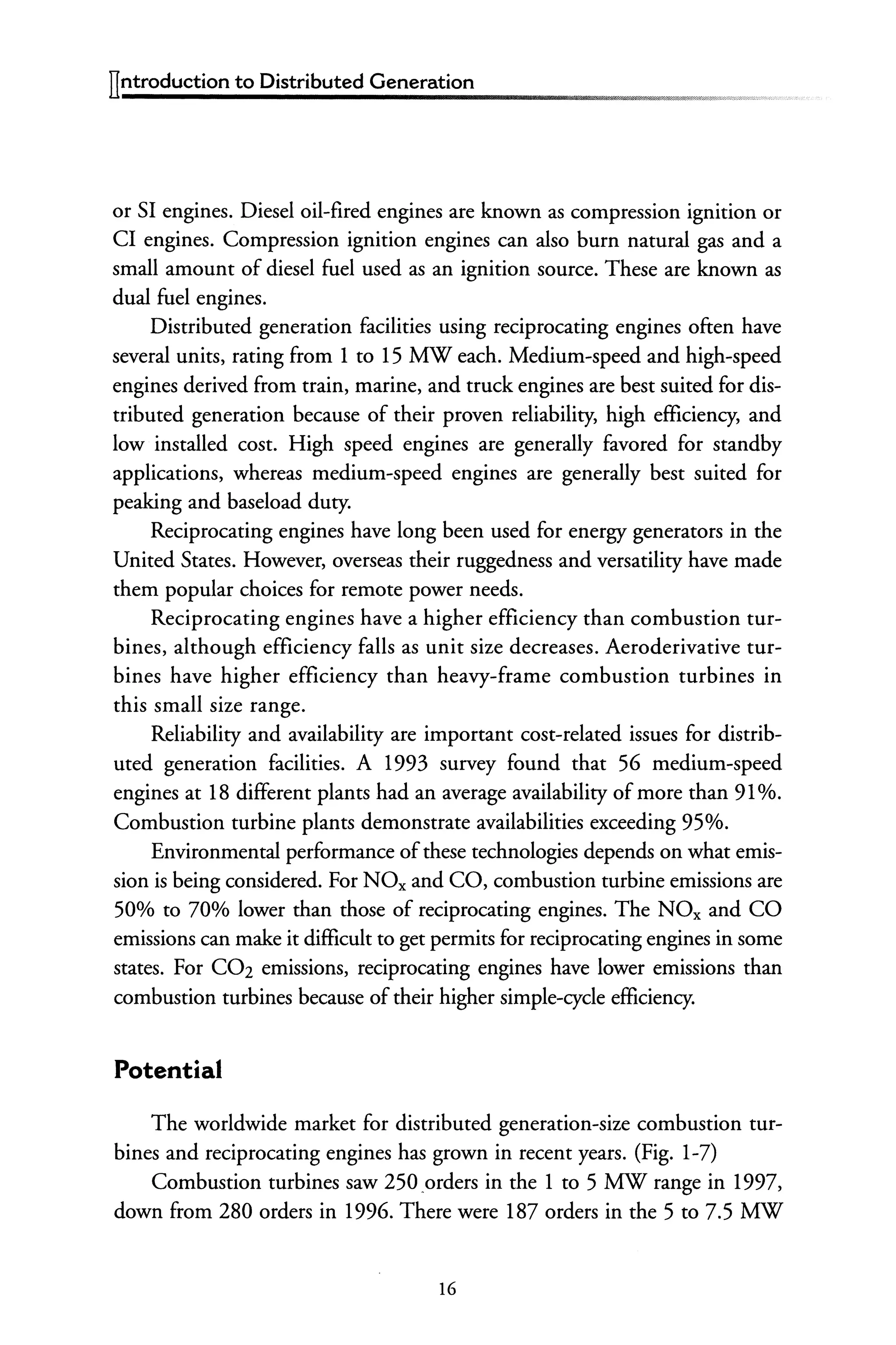ITntroduction to Distributed Generation
or SI engines. Diesel oil-fired engines are known as compression ignition or
CI engines. Compression ignition engines can also burn natural gas and a
small amount of diesel fuel used as an ignition source. These are known as
dual fuel engines.
Distributed generation facilities using reciprocating engines often have
several units, rating from 1 to 15 MW each. Medium-speed and high-speed
engines derived from train, marine, and truck engines are best suited for dis-
tributed generation because of their proven reliability, high efficiency, and
low installed cost. High speed engines are generally favored for standby
applications, whereas medium-speed engines are generally best suited for
peaking and baseload duty.
Reciprocating engines have long been used for energy generators in the
United States. However, overseas their ruggedness and versatility have made
them popular choices for remote power needs.
Reciprocating engines have a higher efficiency than combustion tur-
bines, although efficiency falls as unit size decreases. Aeroderivative tur-
bines have higher efficiency than heavy-frame combustion turbines in
this small size range.
Reliability and availability are important cost-related issues for distrib-
uted generation facilities. A 1993 survey found that 56 medium-speed
engines at 18 different plants had an average availability ofmore than 91%.
Combustion turbine plants demonstrate availabilities exceeding 95%.
Environmental performance ofthese technologies depends on what emis-
sion is being considered. For NOx and CO, combustion turbine emissions are
50% to 70% lower than those of reciprocating engines. The NOx and CO
emissions can make it difficult to get permits for reciprocating engines in some
states. For C02 emissions, reciprocating engines have lower emissions than
combustion turbines because oftheir higher simple-cycle efficiency.
Potential
The worldwide market for distributed generation-size combustion tur-
bines and reciprocating engines has grown in recent years. (Fig. 1-7)
Combustion turbines saw 250 .orders in the 1 to 5 MW range in 1997,
down from 280 orders in 1996. There were 187 orders in the 5 to 7.5 MW
16
 