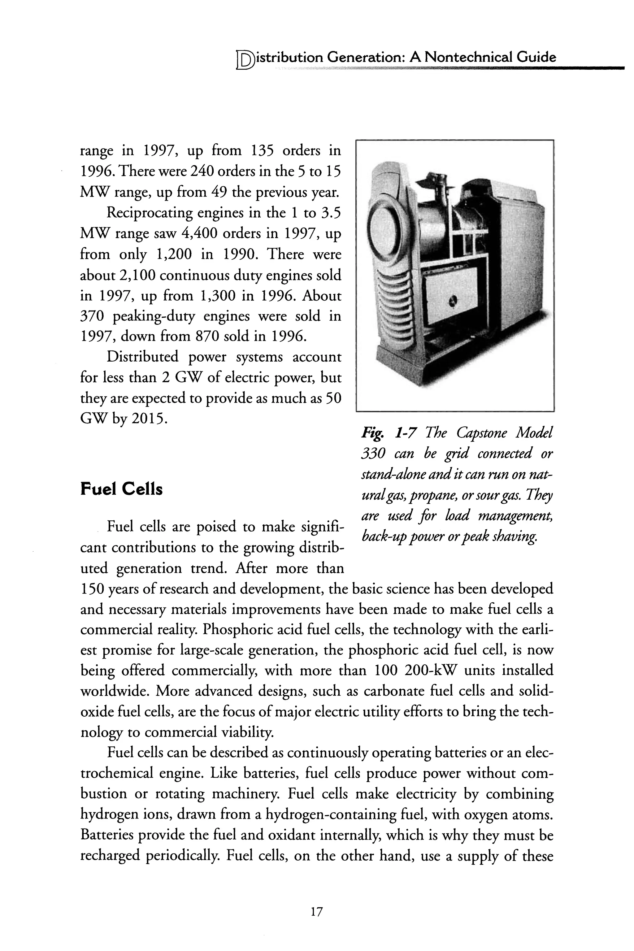 IQ)istributi~~~~neration: A Nontechnical Guide
range m 1997, up from 135 orders in
1996. There were 240 orders in the 5 to 15
MW range, up from 49 the previous year.
Reciprocating engines in the 1 to 3.5
MW range saw 4,400 orders in 1997, up
from only 1,200 in 1990. There were
about 2,100 continuous duty engines sold
in 1997, up from 1,300 in 1996. About
370 peaking-duty engines were sold in
1997, down from 870 sold in 1996.
Distributed power systems account
for less than 2 GW of electric power, but
they are expected to provide as much as 50
GWby2015.
Fuel Cells
Fuel cells are poised to make signifi-
cant contributions to the growing distrib-
uted generation trend. After more than
Fig. 1-7 The Capstone Model
330 can be grid connected or
stand-aloneanditcan run on nat-
uralgas, propane, orsourgas. They
are used for load management,
back-uppower orpeak shaving.
150 years ofresearch and development, the basic science has been developed
and necessary materials improvements have been made to make fuel cells a
commercial reality. Phosphoric acid fuel cells, the technology with the earli-
est promise for large-scale generation, the phosphoric acid fuel cell, is now
being offered commercially, with more than 100 200-kW units installed
worldwide. More advanced designs, such as carbonate fuel cells and solid-
oxide fuel cells, are the focus ofmajor electric utility efforts to bring the tech-
nology to commercial viability.
Fuel cells can be described as continuously operating batteries or an elec-
trochemical engine. Like batteries, fuel cells produce power without com-
bustion or rotating machinery. Fuel cells make electricity by combining
hydrogen ions, drawn from a hydrogen-containing fuel, with oxygen atoms.
Batteries provide the fuel and oxidant internally, which is why they must be
recharged periodically. Fuel cells, on the other hand, use a supply of these
17
 